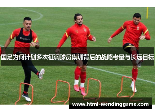 国足为何计划多次征调球员集训背后的战略考量与长远目标