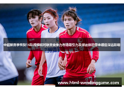 中超新赛季恢复16队规模将对联赛竞争力市场吸引力及球迷体验带来哪些深远影响