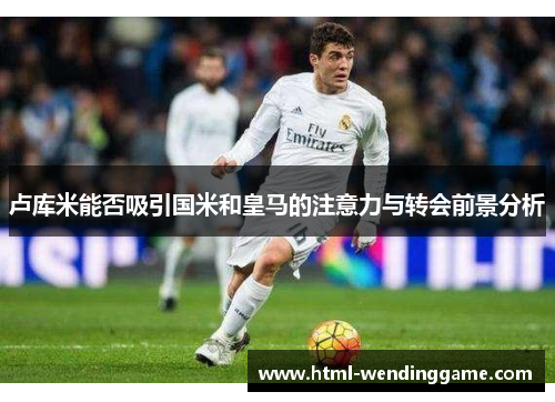 卢库米能否吸引国米和皇马的注意力与转会前景分析